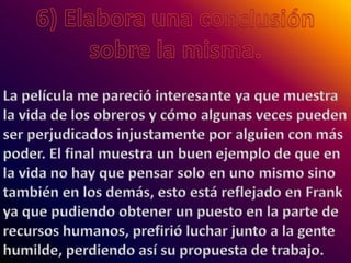 6) Elabora una conclusión sobre la misma.La película me pareció interesante ya que muestra la vida de los obreros y cómo algunas veces pueden ser perjudicados injustamente por alguien con más poder. El final muestra un buen ejemplo de que en la vida no hay que pensar solo en uno mismo sino también en los demás, esto está reflejado en Frank ya que pudiendo obtener un puesto en la parte de recursos humanos, prefirió luchar junto a la gente humilde, perdiendo así su propuesta de trabajo.