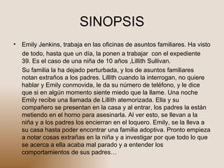 SINOPSIS Emily Jenkins, trabaja en las oficinas de asuntos familiares. Ha visto de todo, hasta que un día, la ponen a trabajar  con el expediente 39. Es el caso de una niña de 10 años ,Lillith Sullivan. Su familia la ha dejado perturbada, y los de asuntos familiares notan extraños a los padres. Lillith cuando la interrogan, no quiere hablar y Emily conmovida, le da su número de teléfono, y le dice que si en algún momento siente miedo que la llame. Una noche Emily recibe una llamada de Lillith atemorizada. Ella y su compañero se presentan en la casa y al entrar, los padres la están metiendo en el horno para asesinarla. Al ver esto, se llevan a la niña y a los padres los encierran en el loquero. Emily, se la lleva a su casa hasta poder encontrar una familia adoptiva. Pronto empieza a notar cosas extrañas en la niña y a investigar por que todo lo que se acerca a ella acaba mal parado y a entender los comportamientos de sus padres…  