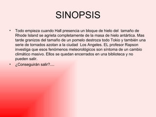 SINOPSIS Todo empieza cuando Hall presencia un bloque de hielo del  tamaño de Rhode Island se agrieta completamente de la masa de hielo antártica. Mas tarde granizos del tamaño de un pomelo destroza todo Tokio y también una serie de tornados azotan a la ciudad  Los Angeles. EL profesor Rapson investiga que esos fenómenos meteorológicos son síntoma de un cambio climático masivo. Ellos se quedan encerrados en una biblioteca y no pueden salir. ¿Conseguirán salir?....  