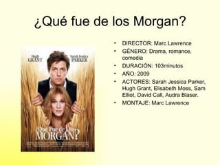 ¿Qué fue de los Morgan? DIRECTOR: Marc Lawrence GÉNERO: Drama, romance, comedia DURACIÓN: 103minutos AÑO: 2009 ACTORES: Sarah Jessica Parker, Hugh Grant, Elisabeth Moss, Sam Elliot, David Call, Audra Blaser. MONTAJE: Marc Lawrence 