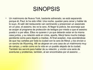 SINOPSIS Un matrimonio de Nueva York, bastante adinerado, se está separando porque él, Paul, le ha sido infiel. Una noche, quedan para cenar y hablar de lo suyo. Al salir del restaurante van caminando y presencian un asesinato en un piso, el asesino, les ve la cara. Al llegar la policía, les aconseja que se acojan al programa de protección de testigos por miedo a que el asesino pueda ir a por ellos. Ellos no quieren ir ya que deberán estar en la misma casa juntos, y su relación está en crisis, aparte, Meryl tiene mucho trabajo pendiente como para dejarlo a medias. Al final aceptan, mas acordándose de que hay carteles por toda la ciudad con la cara de Meryl, y los envían a un rancho de Wyoming. Allí se alojaran en una casa de un matrimonio muy de campo, y verán como es la vida en un pueblo alejado de la ciudad. También les servirá para hablar de su relación, y vivirán una serie de aventuras y problemas, también, al ser encontrados por el asesino … 