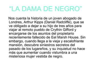“LA DAMA DE NEGRO”
Nos cuenta la historia de un joven abogado de
Londres, Arthur Kipps (Daniel Radcliffe), que se
ve obligado a dejar a su hijo de tres años para
viajar al remoto pueblo de Crythin Gifford y
encargarse de los asuntos del propietario
recientemente fallecido de Eel Marsh House. Sin
embargo, cuando llega a la vieja y escalofriante
mansión, descubre siniestros secretos del
pasado de los lugareños, y su inquietud no hace
más que aumentar cuando vislumbra a una
misteriosa mujer vestida de negro.
 