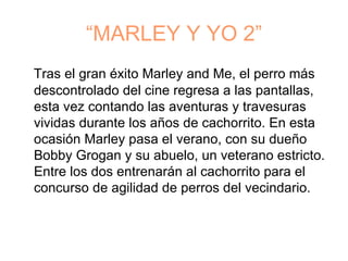 “MARLEY Y YO 2”
Tras el gran éxito Marley and Me, el perro más
descontrolado del cine regresa a las pantallas,
esta vez contando las aventuras y travesuras
vividas durante los años de cachorrito. En esta
ocasión Marley pasa el verano, con su dueño
Bobby Grogan y su abuelo, un veterano estricto.
Entre los dos entrenarán al cachorrito para el
concurso de agilidad de perros del vecindario.
 