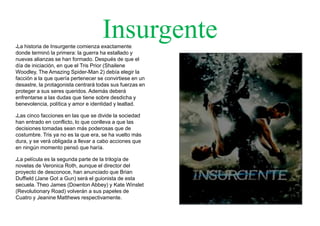 Insurgente●La historia de Insurgente comienza exactamente
donde terminó la primera: la guerra ha estallado y
nuevas alianzas se han formado. Después de que el
día de iniciación, en que el Tris Prior (Shailene
Woodley, The Amazing Spider-Man 2) debía elegir la
facción a la que quería pertenecer se convirtiese en un
desastre, la protagonista centrará todas sus fuerzas en
proteger a sus seres queridos. Además deberá
enfrentarse a las dudas que tiene sobre desdicha y
benevolencia, política y amor e identidad y lealtad.
●Las cinco facciones en las que se divide la sociedad
han entrado en conflicto, lo que conlleva a que las
decisiones tomadas sean más poderosas que de
costumbre. Tris ya no es la que era, se ha vuelto más
dura, y se verá obligada a llevar a cabo acciones que
en ningún momento pensó que haría.
●La película es la segunda parte de la trilogía de
novelas de Veronica Roth, aunque el director del
proyecto de desconoce, han anunciado que Brian
Duffield (Jane Got a Gun) será el guionista de esta
secuela. Theo James (Downton Abbey) y Kate Winslet
(Revolutionary Road) volverán a sus papeles de
Cuatro y Jeanine Matthews respectivamente.
 