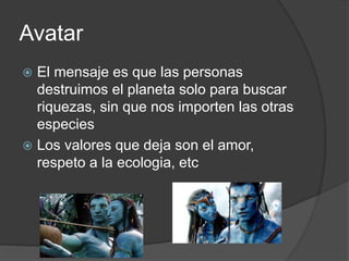 Avatar
 El mensaje es que las personas
destruimos el planeta solo para buscar
riquezas, sin que nos importen las otras
especies
 Los valores que deja son el amor,
respeto a la ecologia, etc
 