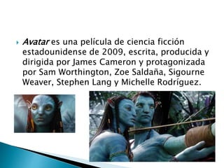  Avatar es una película de ciencia ficción
estadounidense de 2009, escrita, producida y
dirigida por James Cameron y protagonizada
por Sam Worthington, Zoe Saldaña, Sigourne
Weaver, Stephen Lang y Michelle Rodríguez.
 