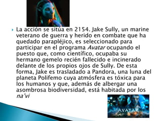  La acción se sitúa en 2154. Jake Sully, un marine
veterano de guerra y herido en combate que ha
quedado parapléjico, es seleccionado para
participar en el programa Avatar ocupando el
puesto que, como científico, ocupaba su
hermano gemelo recién fallecido e incinerado
delante de los propios ojos de Sully. De esta
forma, Jake es trasladado a Pandora, una luna del
planeta Polifemo cuya atmósfera es tóxica para
los humanos y que, además de albergar una
asombrosa biodiversidad, está habitada por los
na’vi
 