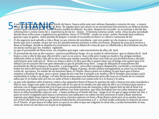 5- TITANIC A película empeza cando un actual forofo do barco busca unha xoia moi valiosa chamada o corazón do mar , e tamen
busca o colgante que o prometido de Rose lle regalou pero por ahora no se encontraran.Encontraron un debuxo dunha
muller que o llevaba posto, cando Rose(a muller do debuxo 84 años despois do ocurrido ve as notícias e decide dar
información e contar como foi a experiencia de ela no titanic . A historia comeza cando unha chica da alta sociedade
decide facer unha viaxe a inglaterra no grandioso barco O TITANIC cando un xoven pobre chamado Jack embarca
gracias a que se gañou unha partida de poquer. Cuando el xa estaba no barco ve a Rose e namorase de ela
 O día seguinte jack salvalle a vida a Rose no seu intento de suicidarse , por non poder ser ela mesma e casarcon un
home que non o amaba só por ser rico.En adradecemento,invítano a unha cea luxosa .Despois da cena jack invitou a
Rose as bodegas ,donde se alojaba el,e terminaron .non se daban de conta de que os viBebiendo y divirtiéndose mucho
sin darse cuenta que los estaban vigilando
ya que el prometido de Rose tenía un cómplice que segia cada movimiento de ella y de Jack.
 El prometido de rose se dio cuenta y tuvieron problemas luego el y su madre le adviertieron que se alejara de él, Jack
busco a rose y ella le dijo que ella era feliz y que no se acerca mas a ella pero Luego su madre y las amigas estaban
hablando sobre su boda y ella ahí se dio cuenta que estaba cansada de tener una vida asi con prohibiciones y decidió
enfrentarse ante todo por él. Rose va y busca a Jack y le dice que ella si quiere estar con el luego rose quiere que el la
dibuje Con el corazón del mar pero desnuda ya que el pintaba muy bien. Luego de dibujarla el mayordomo del
prometido de ella la empieza a buscarlos y a perseguirlos pero ellos consiguen despistarlo, corriendo y corriendo por
todos los sitios del barco donde la gente trabaja y llegan al garaje, donde acaban entregándose su amor en un lujoso
coche de esa época. En medio de un hermoso beso, el Titanic choca contra un iceberg, lo que hace que el barco
empiece a llenarse de agua poco a poco luego de eso rose fue a avisarle a su madre y ahi le tienden una tranpa a jack
metiéndole el collar a su abrigo a el selo llevaron preso para una habitación pero ella muy en el fondo de su corazón
sabia que el no había sido por eso no sube al bote y dejando a su mama sola va y lo busca y lo salva,
 ya que solo dejaban subir mujeres y niños a los pequeños botes el busca la manera de salir y buscar uno para mandarla a
ella en uno, luego rose sube a un bote pero ella al ver que el no estaba con ella salta de allí y va y lo busca para morir o
salvarse con el luego enfurecido Cal el que era su prometido trata de matarlos y ellos logran huir de ahí al final Cal
encuentra una niña y gracias a ella logro subirse a un bote mientras que ellos luchaban por sus vidas mientras que el
barco se hiba hundiendo cada vez mas y hasta acabar en el fondo del mar , luego el al ver que el agua estaba tan fría y
para no morir congelado jack busca y encuentra una tabla pero no caben los dos entonces el sube a Rose mientras
esperan que algún bote regrese luego de varios minutos aparece un bote y Rose llama a Jack pero el ya estaba muerto
por el frio ella subió al bote ya que antes la había hecho una promesa a el. y al final acaba contando su historia de amor
en el Titanic al que busca el collar pero Lo que el no sabe es que ese colgante lo tiene ella, y acaba lanzándolo al mar,
antes de morir en ese barco en el que se hospedaba.
 