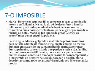 7-O IMPOSIBLE
 María , Henry e os seus tres fillos comezan as súas vacacións de
inverno en Tailandia. Na mañá do 26 de decembro, a familia
reláxase na piscina despois do día de Navidad cando o mar,
convertido nun enorme e violento muro de auga negra, invade o
recinto do hotel. María só ten tempo de gritar "¡Henry, os
nenos!"antes de ser engulida pola ola.
Baixo a agua, María é golpeada e maltratada polos escombros
hata deixala ó borde da muerte. Finalmente emerxe no medio
dun mar embravecido. Aguanta malferida agarrada ó tronco
dunha palmeira, convencida de que perdeu a toda a súa familia.
Pero entonces, o seu fillo maior, Lucas, sae a superficie uns
metros máis adiaante. Sen tempo para asimilar o incomprensible
e inesperado do desastre natural que acaban de sufrir, María
debe loitar contra todo pola supervivencia do seu fillo e pola súa
propia.
 