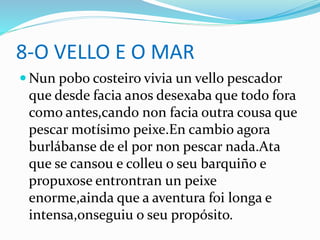 8-O VELLO E O MAR
 Nun pobo costeiro vivia un vello pescador
que desde facia anos desexaba que todo fora
como antes,cando non facia outra cousa que
pescar motísimo peixe.En cambio agora
burlábanse de el por non pescar nada.Ata
que se cansou e colleu o seu barquiño e
propuxose entrontran un peixe
enorme,ainda que a aventura foi longa e
intensa,onseguiu o seu propósito.
 