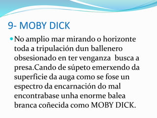 9- MOBY DICK
No amplio mar mirando o horizonte
toda a tripulación dun ballenero
obsesionado en ter venganza busca a
presa.Cando de súpeto emerxendo da
superficie da auga como se fose un
espectro da encarnación do mal
encontrabase unha enorme balea
branca coñecida como MOBY DICK.
 