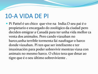 10-A VIDA DE PI
 Pi Pattel é un chico que vive na India.O seu pai é o
propietario e encargado do zoológico da ciudad pero
deciden emigrar a Canadá para ter unha vida mellor ca
venta dos animales. Pero cando viaxaban no
barco,unha terrible tormenta fai naufragar o barco
donde viaxaban. Pi ten que ser intelixente e ter
imaxinación para poder sobrevivir mentras viaxa con
animais no mesmo barco. O chico tera que dmar ao
tigre que é o seu último sobreviviente .
 