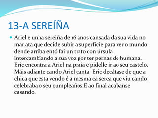 13-A SEREÍÑA
 Ariel e unha sereiña de 16 anos cansada da sua vida no
mar ata que decide subir a superficie para ver o mundo
dende arriba entó fai un trato con úrsula
intercambiando a sua voz por ter pernas de humana.
Eric encontra a Ariel na praia e pidelle ir ao seu castelo.
Máis adiante cando Ariel canta Eric decátase de que a
chica que esta vendo é a mesma ca serea que viu cando
celebraba o seu cumpleaños.E ao final acabanse
casando.
 