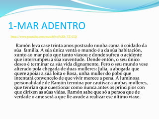 1-MAR ADENTRO
http://www.youtube.com/watch?v=PxXb_YZ-CQI
Ramón leva case trinta anos postrado nunha cama ó coidado da
súa familia. A súa única ventá o mundo é a da súa habitación,
xunto ao mar polo que tanto viaxou e donde sufreu o acidente
que interrumpeu a súa xuventude. Dende entón, o seu único
deseo é terminar ca súa vida dignamente. Pero o seu mundo vese
alterado pola chegada de duas mulleres: Julia, a abogada que
quere apoiar a súa loita e Rosa, unha muller do pobo que
intentará convencelo de que vivir merece a pena. A luminosa
personalidade de Ramón termina por cautivar a ambas mulleres,
que tenrían que cuestionar como nunca antes os principios con
que dirixen as súas vidas. Ramón sabe que só a persoa que de
verdade o ame será a que lle axude a realizar ese último viaxe.
 