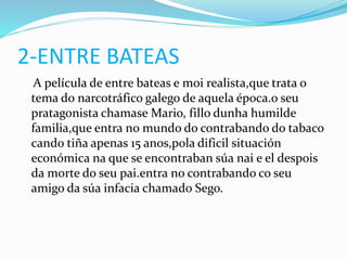 2-ENTRE BATEAS
A película de entre bateas e moi realista,que trata o
tema do narcotráfico galego de aquela época.o seu
pratagonista chamase Mario, fillo dunha humilde
familia,que entra no mundo do contrabando do tabaco
cando tiña apenas 15 anos,pola dificil situación
económica na que se encontraban súa nai e el despois
da morte do seu pai.entra no contrabando co seu
amigo da súa infacia chamado Sego.
 