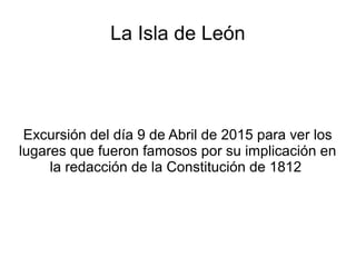 La Isla de León
Excursión del día 9 de Abril de 2015 para ver los
lugares que fueron famosos por su implicación en
la redacción de la Constitución de 1812
 