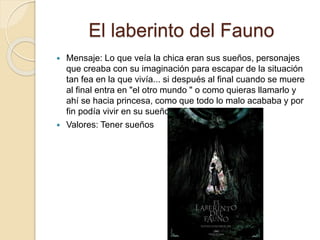 El laberinto del Fauno
 Mensaje: Lo que veía la chica eran sus sueños, personajes
que creaba con su imaginación para escapar de la situación
tan fea en la que vivía... si después al final cuando se muere
al final entra en "el otro mundo " o como quieras llamarlo y
ahí se hacia princesa, como que todo lo malo acababa y por
fin podía vivir en su sueño.
 Valores: Tener sueños
 