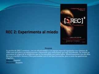 REC 2: Experimenta al miedoSinopsisLa acción de [REC] continúa, con un oficial médico y un equipo especial equipados con cámaras de vídeo son enviados a un departamento clausurado para determinar que está sucediendo. Su misión es encontrar el origen de la maldición que se ha extendido por todos lados. Misteriosamente uno de ellos lleva un crucifijo e invoca a Dios para acabar con el mal que los acecha, pero a veces las apariencias engañan… Idioma: EspañolDuración: 1h25min