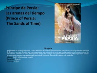 Príncipe de Persia: Las arenas del tiempo (Prince of Persia:The Sands of Time)SinopsisAmbientada en la Persia medieval,  narra la historia de un príncipe que une sus fuerzas con una princesa rival con el fin de detener a un cruel dictador que pretende desatar una tormenta de arena que podría acabar con el mundo entero. En este intento, cometerá un error, desatando las Arenas del Tiempo. Para remediarlo el príncipe debe regresar las arenas a su contenedor usando una daga sagrada, que puede otorgar el dominio del tiempo a su poseedor. Idioma: Inglés Subtitulada al españolDuración: 1h55minCensura: 12 años