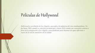 Películas de Hollywood
Hollywood es un distrito de Los Ángeles, asociado a la industria del cine estadounidense. No
fue hasta 1903 cuando se convirtió en municipio y hasta 1910 cuando sus concejales votaron a
favor de la integración a Los Ángeles, principalmente para disponer de agua suficiente a
través de la red de suministro de la ciudad.
 