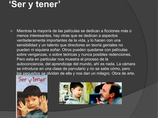 ‘Ser y tener’
 Mientras la mayoría de las películas se dedican a ficciones más o
menos interesantes, hay otras que se dedican a aspectos
verdaderamente importantes de la vida, y lo hacen con una
sensibilidad y un talento que directores en teoría geniales no
pueden ni siquiera soñar. Otros pueden quedarse con películas
sobre venganzas, o sobre teóricas y nunca posibles redenciones.
Pero esta en particular nos muestra el proceso de la
autoconciencia, del aprendizaje del mundo, ahí es nada. La cámara
se introduce en una clase de parvulario y no se sabe cómo, pero
los pequeños se olvidan de ella y nos dan un milagro. Obra de arte.
 