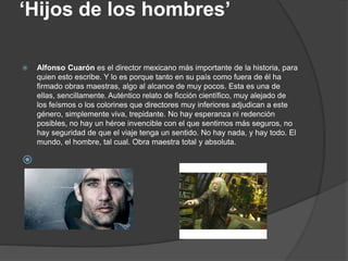 ‘Hijos de los hombres’
 Alfonso Cuarón es el director mexicano más importante de la historia, para
quien esto escribe. Y lo es porque tanto en su país como fuera de él ha
firmado obras maestras, algo al alcance de muy pocos. Esta es una de
ellas, sencillamente. Auténtico relato de ficción científico, muy alejado de
los feísmos o los colorines que directores muy inferiores adjudican a este
género, simplemente viva, trepidante. No hay esperanza ni redención
posibles, no hay un héroe invencible con el que sentirnos más seguros, no
hay seguridad de que el viaje tenga un sentido. No hay nada, y hay todo. El
mundo, el hombre, tal cual. Obra maestra total y absoluta.

 