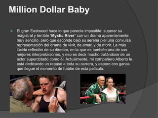 Million Dollar Baby
 El gran Eastwood hace lo que parecía imposible: superar su
magistral y terrible ‘Mystic River’ con un drama aparentemente
muy sencillo, pero que esconde bajo su serena piel una convulsa
representación del drama de vivir, de amar, y de morir. La más
lúcida reflexión de su director, en la que es también una de sus
mejores interpretaciones, y eso es decir mucho tratándose de un
actor superdotado como él. Actualmente, mi compañero Alberto le
está dedicando un repaso a toda su carrera, y espero con ganas
que llegue el momento de hablar de esta película.
 