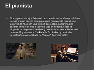 El pianista
 Que regrese el mejor Polanski, después de tantos años por debajo
de su inmenso talento, siempre es una gran noticia para el cine.
Esta vez, lo hace con una historia que espero contar más de
sesenta años, y es que a veces la vida es extraña, y lees la
biografía de un pianista célebre, y puedes acercarte al horror de tu
pasado. Muy superior a ‘La lista de Schindler’ y de similar
devastación emocional a la de ‘Shoah’. Imprescindible.
 