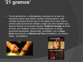 ‘21 gramos’
 Tras la grandísima, y sobresaliente, sorpresa con la que nos
sacudió en plena cara Iñárritu, titulada ‘Amores perros’, este
cineasta mexicano advirtió que no se trataba de un azar que su
primera película fuera tan notable y erigió una obra maestra cuyo
alcance todavía no se puede calcular. Guillermo Arriaga se da de
la mano con Faulkner, y junto a Iñárritu elaboran un puzzle
emocional devastador, descarnado, inolvidable, con un Sean
Penn sensacional, un Benicio del Toro formidable y una Naomi
Watts…sin palabras.
 