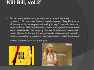 ‘Kill Bill, vol.2’
 Tal vez esta sea la cumbre de la obra tarantiniana, de
momento. El bueno de Quentin quería superar ‘Pulp Fiction’, o
al menos su impacto generacional, y lo logró con esta intensa,
sorprendente, libérrima historia, que homenajea el cine oriental
en su variante de cine negro y de cine de artes marciales, así
como al cine de Leone. La venganza de la Novia será de todo
menos previsible, y un generoso y placentero relato filmado con
maestría y mucha, mucha sangre.
 