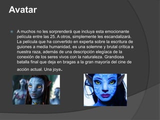Avatar
 A muchos no les sorprenderá que incluya esta emocionante
película entre las 25. A otros, simplemente les escandalizará.
La película que ha convertido en experta sobre la escritura de
guiones a media humanidad, es una solemne y brutal crítica a
nuestra raza, además de una descripción elegíaca de la
conexión de los seres vivos con la naturaleza. Grandiosa
batalla final que deja en bragas a la gran mayoría del cine de
acción actual. Una joya.
 