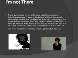 ‘I’m not There’
 Puede que nunca se estrene en los cines españoles, por razones
indescifrables para mí (y las de la distribuidora también lo son), pero lo
cierto es que esta hermosa película es una de las más importantes de cine
norteamericano en muchos años. Todd Haynes nos habla de Bob Dylan,
claro, y a través del rostro de seis actores distintos, pero también nos habla
de música, de arte, de una época en la que todo era posible, y en la que
una mítica tierra llamada América podía albergar dignidad. Casi nada.
 