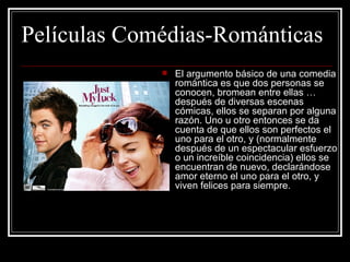 Películas Comédias-Románticas
                El argumento básico de una comedia 
                 romántica es que dos personas se 
                 conocen, bromean entre ellas … 
                 después de diversas escenas 
                 cómicas, ellos se separan por alguna 
                 razón. Uno u otro entonces se da 
                 cuenta de que ellos son perfectos el 
                 uno para el otro, y (normalmente 
                 después de un espectacular esfuerzo 
                 o un increíble coincidencia) ellos se 
                 encuentran de nuevo, declarándose 
                 amor eterno el uno para el otro, y 
                 viven felices para siempre. 
 