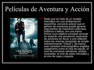 Películas de Aventura y Acción
               Dado que se trata de un modelo 
                dramático sin una ambientación 
                específica, conviene aclarar que el 
                género de aventuras puede generar 
                argumentos de inspiración policíaca, 
                histórica o bélica; con una trama 
                ficticia cuyo objetivo principal consiste 
                en exponer una secuencia cautivante 
                de acciones sin llevar a una reflexión 
                sobre las mismas (propósito de simple 
                entretenimiento “liviano”). De hecho, 
                esta variedad cinematográfica engloba 
                subgéneros como el cine de espías, el 
                cine de aventuras selváticas, piratas, 
                musicales, el cine de artes marciales y 
                el cine de capa y espada. 
 