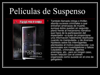 Películas de Suspenso
             También llamado intriga o thriller, 
              aborda sucesos criminales o que 
              entrañan amenazas de muerte, 
              aunque éstos quedan en segundo 
              plano frente al mecanismo narrativo 
              que hace de la participación del 
              espectador –a quien se proporciona 
              una información hábilmente dosificada 
              cuando no manipulada– y de diversas 
              hipótesis sobre los interrogantes 
              planteados el motivo espectacular. Los 
              personajes son investigadores y falsos 
              culpables, criminales, agentes 
              enemigos, etc., pero en ningún caso, 
              tienen relación con el crimen 
              organizado como sucede en el cine de 
              gangsters. 
 