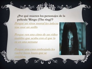 ¿Por qué mueren los personajes de la 
película ‘Ringu (The ring)’? 
Porque un virus mortal les infecta 
tras usar un anillo 
Porque ven una cinta de un video 
maldito que acaba con el que la 
ve en una semana 
Porque una casa embrujada les 
vuelve locos hasta que se 
suicidan. 
 