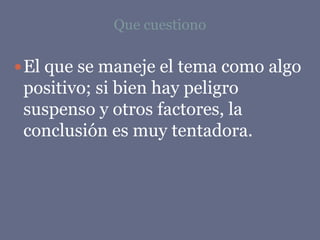 Que cuestiono
El que se maneje el tema como algo
positivo; si bien hay peligro
suspenso y otros factores, la
conclusión es muy tentadora.
 