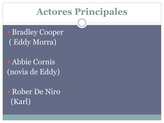 Actores Principales
 Bradley Cooper
( Eddy Morra)
 Abbie Cornis
(novia de Eddy)
 Rober De Niro
(Karl)
 