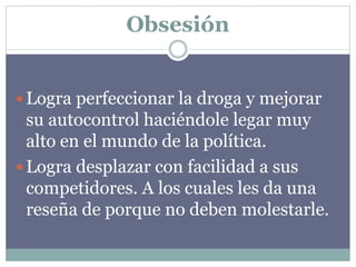 Obsesión
 Logra perfeccionar la droga y mejorar
su autocontrol haciéndole legar muy
alto en el mundo de la política.
 Logra desplazar con facilidad a sus
competidores. A los cuales les da una
reseña de porque no deben molestarle.
 