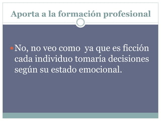 Aporta a la formación profesional
No, no veo como ya que es ficción
cada individuo tomaría decisiones
según su estado emocional.
 