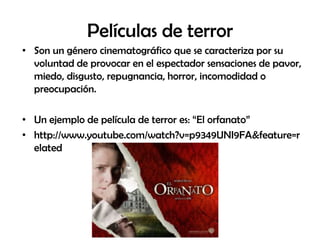 Películas de terror
• Son un género cinematográfico que se caracteriza por su
  voluntad de provocar en el espectador sensaciones de pavor,
  miedo, disgusto, repugnancia, horror, incomodidad o
  preocupación.

• Un ejemplo de película de terror es: “El orfanato”
• http://www.youtube.com/watch?v=p9349UNI9FA&feature=r
  elated
 