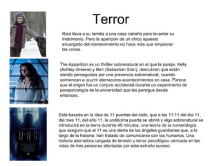 Terror
 Raúl lleva a su familia a una casa cabaña para levantar su
 matrimonio. Pero la aparición de un chico apuesto
 encargado del mantenimiento no hace más que empeorar
 las cosas.


The Apparition es un thriller sobrenatural en el que la pareja, Kelly
(Ashley Greene) y Ben (Sebastian Stan), descubren que están
siendo perseguidos por una presencia sobrenatural, cuando
comienzan a ocurrir aterracores acontecimientos en casa. Parece
que el origen fue un conjuro accidental durante un experimento de
parapsicología de la universidad que les persigue desde
entonces.



Está basada en la idea de 11 puertas del cielo, que a las 11:11 del día 11,
del mes 11, del año 11, la undécima puerta se abrirá y algo sobrenatural se
introducirá en la tierra durante 49 minutos, una teoría de la numerología
que asegura que el 11 es una alerta de los ángeles guardianes que, a lo
largo de la historia, han tratado de comunicarse con los humanos. Una
historia aterradora cargada de tensión y terror psicológico centrada en las
vidas de tres personas afectadas por este extraño suceso.
 