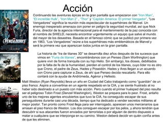 Acción
       Continuando las aventuras épicas en la gran pantalla que empezaron con “Iron Man”,
       “El increíble Hulk”, “Iron Man 2” , “Thor” y “Capitán America: El primer Vengador”, “Los
       Vengadores” significa la reunión más espectacular de superhéroes de Marvel. Un
       enemigo inesperado amenaza con poner en peligro la seguridad mundial, así que Nick
       Furia, director de la agencia internacional para el mantenimiento de la paz conocida con
       el nombre de SHIELD, necesita encontrar urgentemente un equipo que salve al mundo
       del mayor de los desastres. Basada en el famoso cómic que se publicó por primera vez
       en 1963, “Los Vengadores” reúne a los superhéroes más emblemáticos de Marvel y
       será la primera vez que aparezcan todos juntos en la gran pantalla.

          La historia de “Ira de titanes 3D” se desarrolla diez años después de los sucesos que
          vimos en “Furia de titanes”, encontrándonos con un Perseo (Sam Worthington) que
          quiere vivir de forma tranquila con su hijo Helio. Sin embargo, los dioses, debilitados
          por la falta de fe de la humanidad, pierden el control de los titanes, cuyo líder no es otro
          que Crono, el padre de Zeus, Hades y Poseidón. Hades y Ares llegan a un acuerdo
          con Crono para capturar a Zeus, de ahí que Perseo decida rescatarlo. Para ello
          contará con la ayuda de Andrómeda, Agénor y Hefesto.
Matt Weston (Ryan Reynolds) lleva un año en Ciudad del Cabo trabajando como “guardián” de un
piso franco. Aspira a convertirse en un agente respetado en la CIA, y se siente frustrado al no
haber sido destinado a un puesto con más acción. Pero cuando el primer huésped del piso resulta
ser el peligroso Tobin Frost (Denzel Washington), Weston se prepara para lo peor. Frost, antaño
uno de los mejores agentes encubiertos que tuvo la CIA, ha conseguido escapar de sus
perseguidores durante casi una década, tiempo que ha dedicado a vender secretos militares al
mejor postor. Tan pronto como Frost llega para ser interrogado, aparecen unos mercenarios que
arrasan el piso franco de Weston. Los dos consiguen escapar por los pelos, y ahora tendrán que
descubrir si sus atacantes fueron enviados por terroristas o por alguien de dentro dispuesto a
matar a cualquiera que se interponga en su camino. Weston deberá decidir en quién confía antes
de que les eliminen.
 