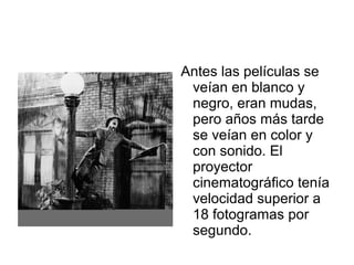 Antes las películas se
veían en blanco y
negro, eran mudas,
pero años más tarde
se veían en color y
con sonido. El
proyector
cinematográfico tenía
velocidad superior a
18 fotogramas por
segundo.
 
