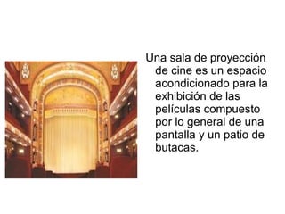 Una sala de proyección
de cine es un espacio
acondicionado para la
exhibición de las
películas compuesto
por lo general de una
pantalla y un patio de
butacas.
 