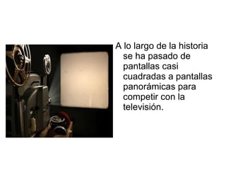 A lo largo de la historia
se ha pasado de
pantallas casi
cuadradas a pantallas
panorámicas para
competir con la
televisión.
 