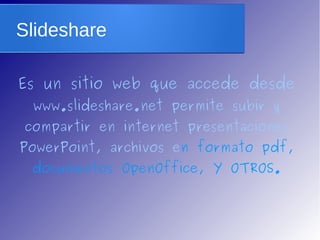 Slideshare 
Es un sitio web que accede desde 
www.slideshare.net permite subir y 
compartir en internet presentaciones 
PowerPoint, archivos en formato pdf, 
documentos OpenOffice, Y OTROS. 
 