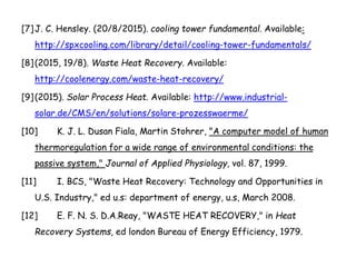 [7]J. C. Hensley. (20/8/2015). cooling tower fundamental. Available:
http://spxcooling.com/library/detail/cooling-tower-fundamentals/
[8](2015, 19/8). Waste Heat Recovery. Available:
http://coolenergy.com/waste-heat-recovery/
[9](2015). Solar Process Heat. Available: http://www.industrial-
solar.de/CMS/en/solutions/solare-prozesswaerme/
[10] K. J. L. Dusan Fiala, Martin Stohrer, "A computer model of human
thermoregulation for a wide range of environmental conditions: the
passive system," Journal of Applied Physiology, vol. 87, 1999.
[11] I. BCS, "Waste Heat Recovery: Technology and Opportunities in
U.S. Industry," ed u.s: department of energy, u.s, March 2008.
[12] E. F. N. S. D.A.Reay, "WASTE HEAT RECOVERY," in Heat
Recovery Systems, ed london Bureau of Energy Efficiency, 1979.
 
