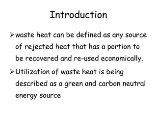 Introduction
waste heat can be defined as any source
of rejected heat that has a portion to
be recovered and re-used economically.
Utilization of waste heat is being
described as a green and carbon neutral
energy source
 