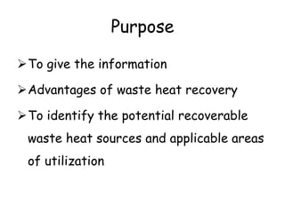 Purpose
To give the information
Advantages of waste heat recovery
To identify the potential recoverable
waste heat sources and applicable areas
of utilization
 